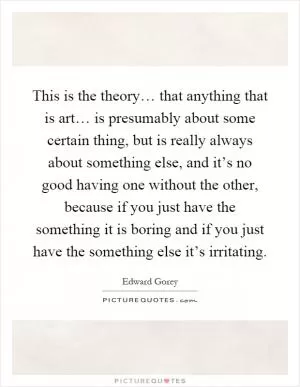 This is the theory… that anything that is art… is presumably about some certain thing, but is really always about something else, and it’s no good having one without the other, because if you just have the something it is boring and if you just have the something else it’s irritating Picture Quote #1