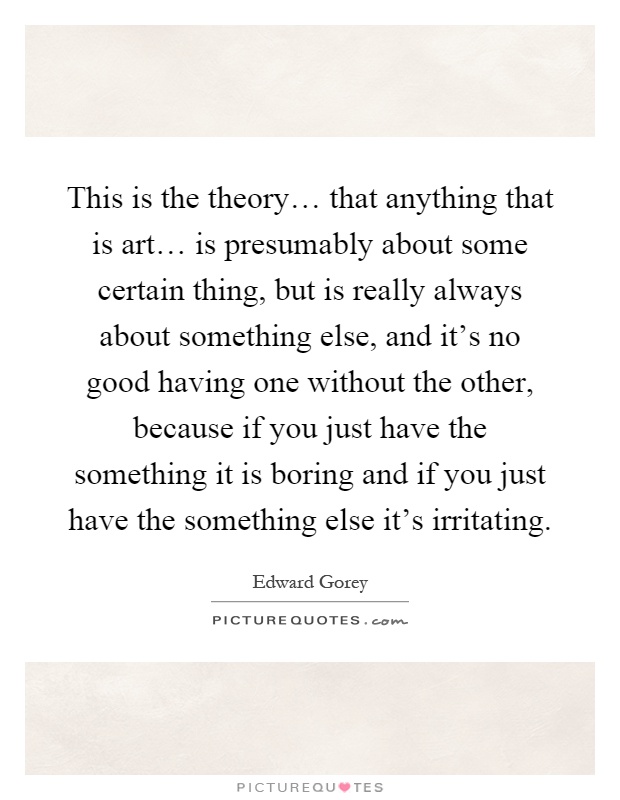 This is the theory… that anything that is art… is presumably about some certain thing, but is really always about something else, and it's no good having one without the other, because if you just have the something it is boring and if you just have the something else it's irritating Picture Quote #1