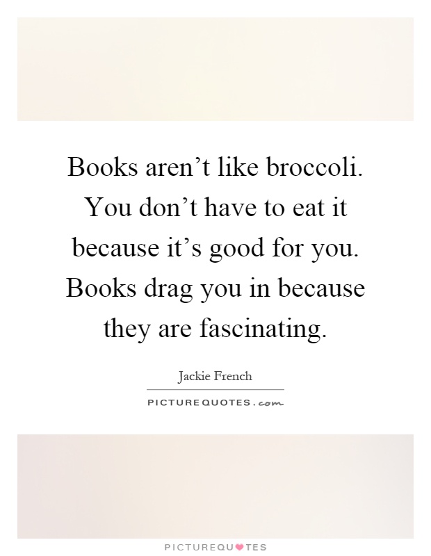 Books aren't like broccoli. You don't have to eat it because it's good for you. Books drag you in because they are fascinating Picture Quote #1