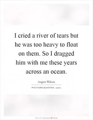 I cried a river of tears but he was too heavy to float on them. So I dragged him with me these years across an ocean Picture Quote #1