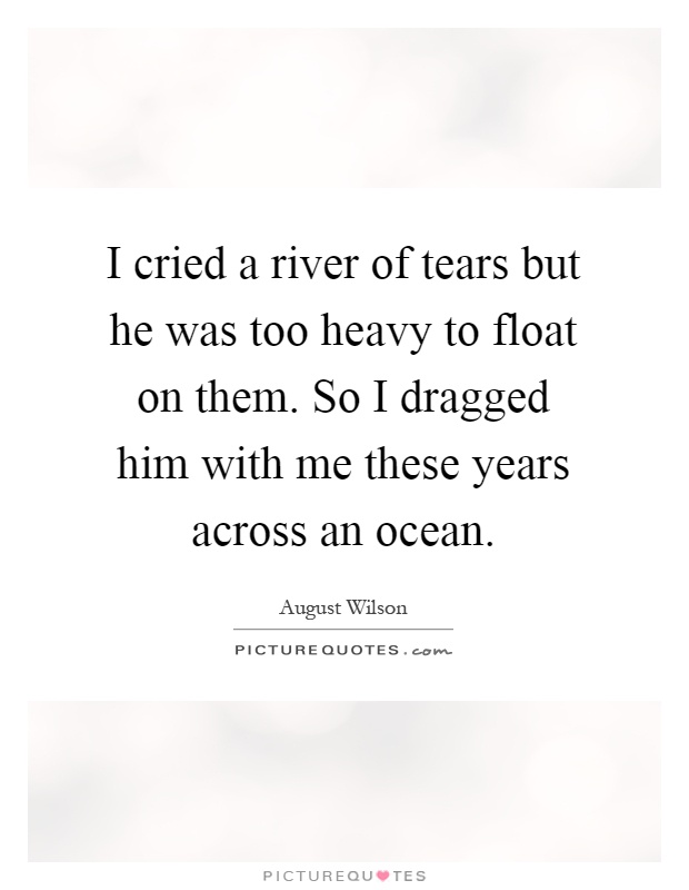 I cried a river of tears but he was too heavy to float on them. So I dragged him with me these years across an ocean Picture Quote #1