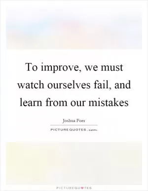 To improve, we must watch ourselves fail, and learn from our mistakes Picture Quote #1