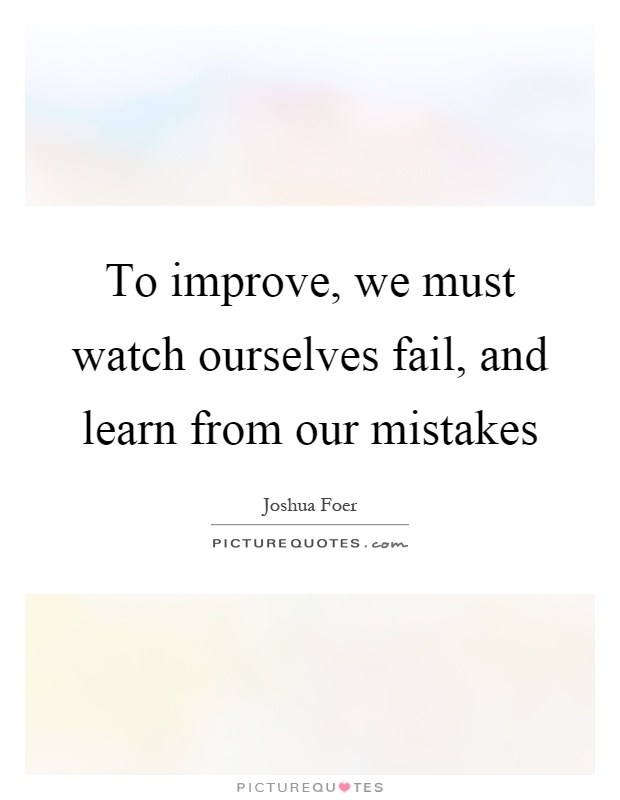 To improve, we must watch ourselves fail, and learn from our mistakes Picture Quote #1