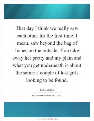 That day I think we really saw each other for the first time. I mean, saw beyond the bag of bones on the outside. You take away her pretty and my plain and what you get underneath is about the same: a couple of lost girls looking to be found Picture Quote #1