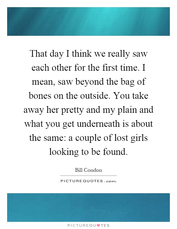 That day I think we really saw each other for the first time. I mean, saw beyond the bag of bones on the outside. You take away her pretty and my plain and what you get underneath is about the same: a couple of lost girls looking to be found Picture Quote #1