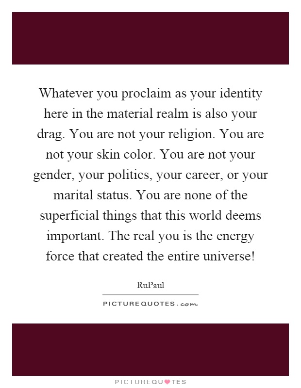 Whatever you proclaim as your identity here in the material realm is also your drag. You are not your religion. You are not your skin color. You are not your gender, your politics, your career, or your marital status. You are none of the superficial things that this world deems important. The real you is the energy force that created the entire universe! Picture Quote #1