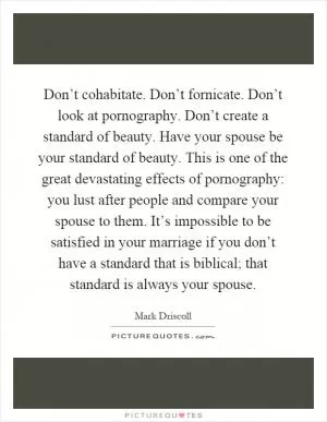 Don’t cohabitate. Don’t fornicate. Don’t look at pornography. Don’t create a standard of beauty. Have your spouse be your standard of beauty. This is one of the great devastating effects of pornography: you lust after people and compare your spouse to them. It’s impossible to be satisfied in your marriage if you don’t have a standard that is biblical; that standard is always your spouse Picture Quote #1