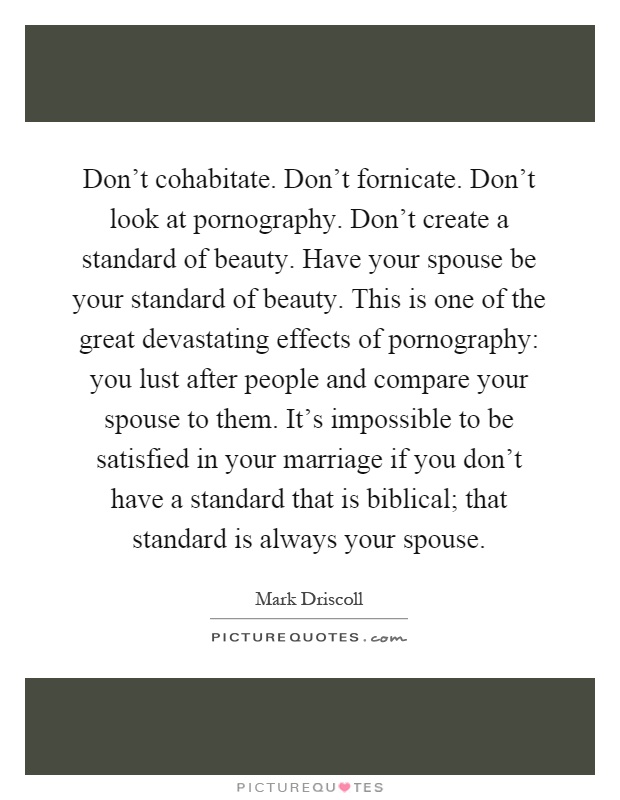 Don't cohabitate. Don't fornicate. Don't look at pornography. Don't create a standard of beauty. Have your spouse be your standard of beauty. This is one of the great devastating effects of pornography: you lust after people and compare your spouse to them. It's impossible to be satisfied in your marriage if you don't have a standard that is biblical; that standard is always your spouse Picture Quote #1