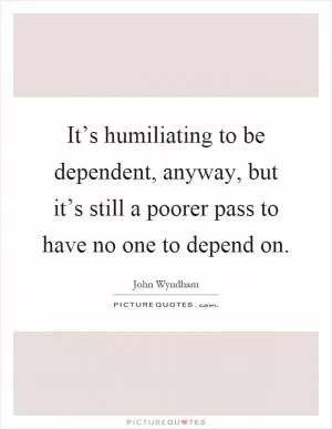 It’s humiliating to be dependent, anyway, but it’s still a poorer pass to have no one to depend on Picture Quote #1