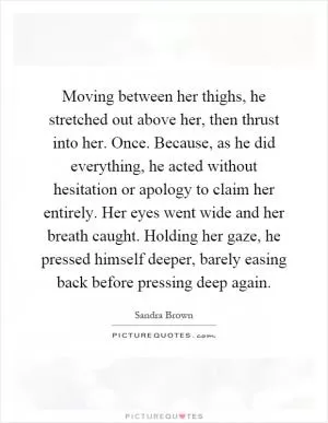 Moving between her thighs, he stretched out above her, then thrust into her. Once. Because, as he did everything, he acted without hesitation or apology to claim her entirely. Her eyes went wide and her breath caught. Holding her gaze, he pressed himself deeper, barely easing back before pressing deep again Picture Quote #1