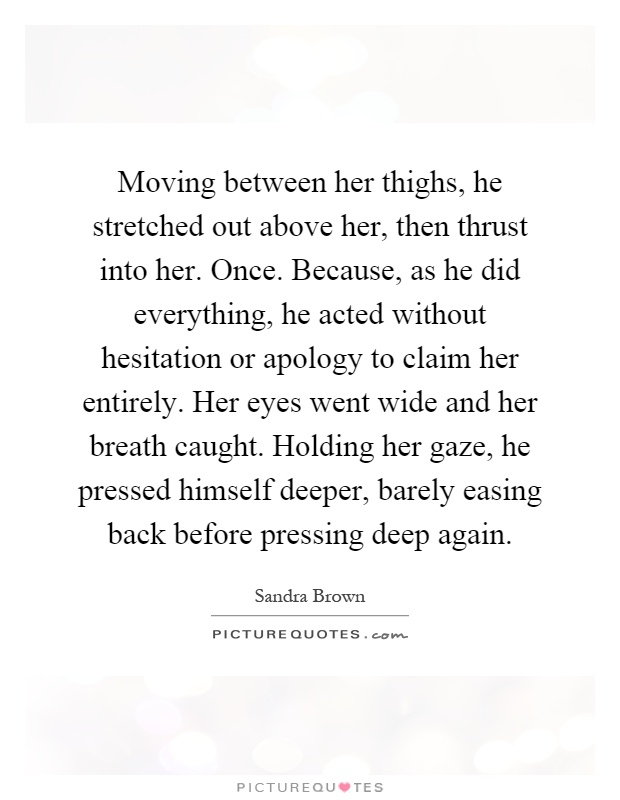 Moving between her thighs, he stretched out above her, then thrust into her. Once. Because, as he did everything, he acted without hesitation or apology to claim her entirely. Her eyes went wide and her breath caught. Holding her gaze, he pressed himself deeper, barely easing back before pressing deep again Picture Quote #1