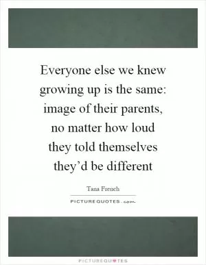 Everyone else we knew growing up is the same: image of their parents, no matter how loud they told themselves they’d be different Picture Quote #1