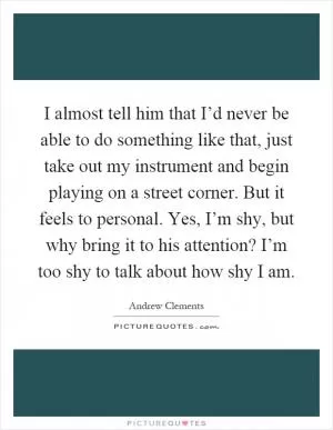 I almost tell him that I’d never be able to do something like that, just take out my instrument and begin playing on a street corner. But it feels to personal. Yes, I’m shy, but why bring it to his attention? I’m too shy to talk about how shy I am Picture Quote #1