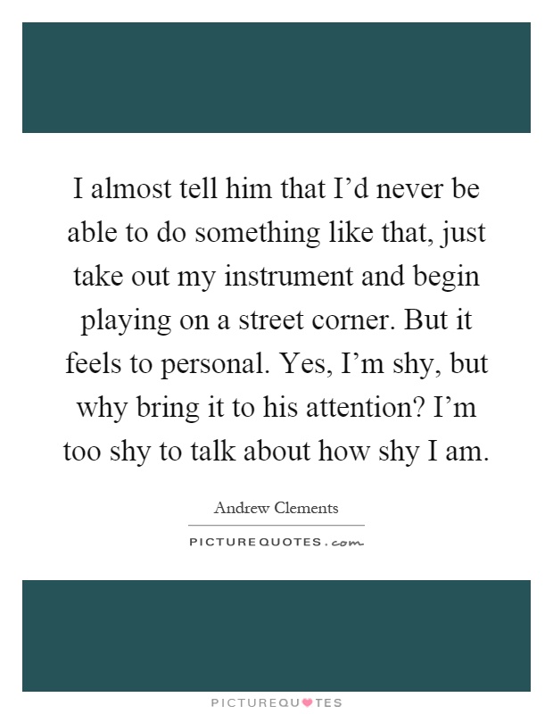 I almost tell him that I'd never be able to do something like that, just take out my instrument and begin playing on a street corner. But it feels to personal. Yes, I'm shy, but why bring it to his attention? I'm too shy to talk about how shy I am Picture Quote #1