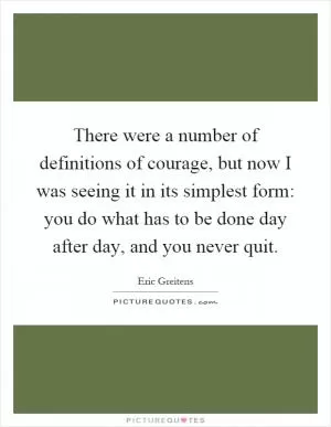 There were a number of definitions of courage, but now I was seeing it in its simplest form: you do what has to be done day after day, and you never quit Picture Quote #1