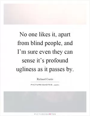 No one likes it, apart from blind people, and I’m sure even they can sense it’s profound ugliness as it passes by Picture Quote #1