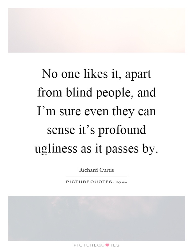 No one likes it, apart from blind people, and I'm sure even they can sense it's profound ugliness as it passes by Picture Quote #1