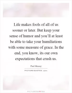 Life makes fools of all of us sooner or later. But keep your sense of humor and you’ll at least be able to take your humiliations with some measure of grace. In the end, you know, its our own expectations that crush us Picture Quote #1
