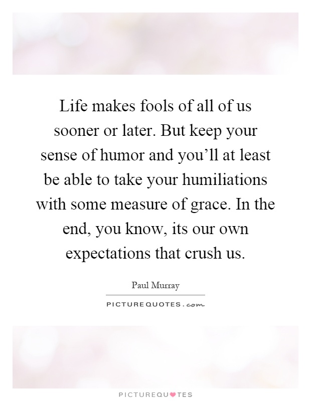 Life makes fools of all of us sooner or later. But keep your sense of humor and you'll at least be able to take your humiliations with some measure of grace. In the end, you know, its our own expectations that crush us Picture Quote #1