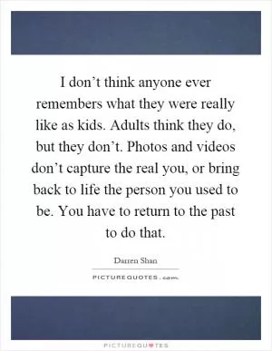 I don’t think anyone ever remembers what they were really like as kids. Adults think they do, but they don’t. Photos and videos don’t capture the real you, or bring back to life the person you used to be. You have to return to the past to do that Picture Quote #1