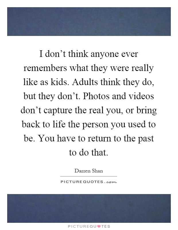 I don't think anyone ever remembers what they were really like as kids. Adults think they do, but they don't. Photos and videos don't capture the real you, or bring back to life the person you used to be. You have to return to the past to do that Picture Quote #1