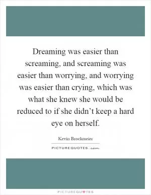 Dreaming was easier than screaming, and screaming was easier than worrying, and worrying was easier than crying, which was what she knew she would be reduced to if she didn’t keep a hard eye on herself Picture Quote #1