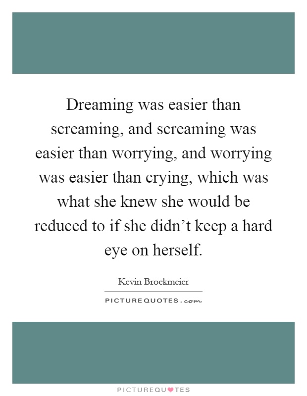 Dreaming was easier than screaming, and screaming was easier than worrying, and worrying was easier than crying, which was what she knew she would be reduced to if she didn't keep a hard eye on herself Picture Quote #1