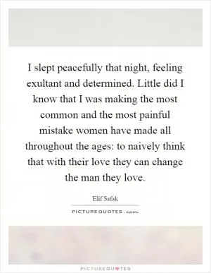 I slept peacefully that night, feeling exultant and determined. Little did I know that I was making the most common and the most painful mistake women have made all throughout the ages: to naively think that with their love they can change the man they love Picture Quote #1