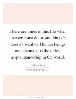 There are times in this life when a person must do or say things he doesn’t want to. Human beings and chains, it is the oldest acquaintanceship in the world Picture Quote #1