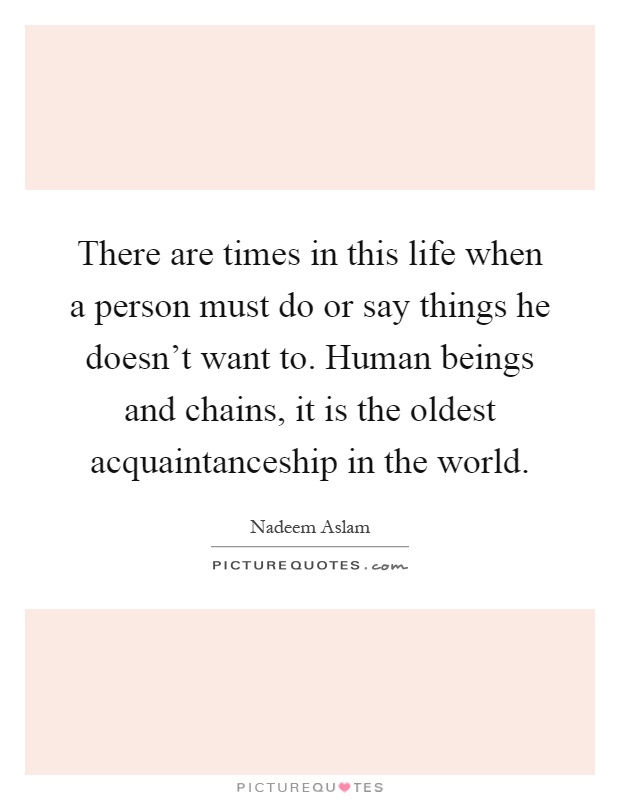 There are times in this life when a person must do or say things he doesn't want to. Human beings and chains, it is the oldest acquaintanceship in the world Picture Quote #1