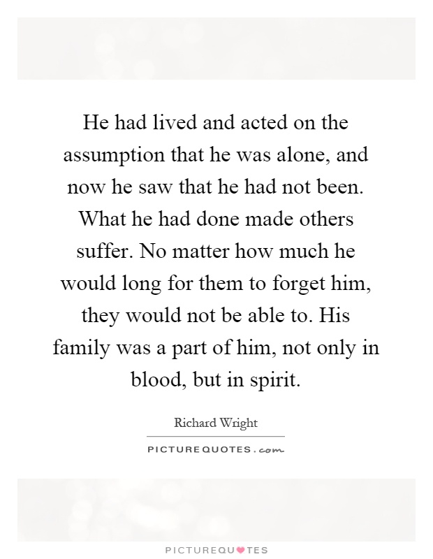 He had lived and acted on the assumption that he was alone, and now he saw that he had not been. What he had done made others suffer. No matter how much he would long for them to forget him, they would not be able to. His family was a part of him, not only in blood, but in spirit Picture Quote #1