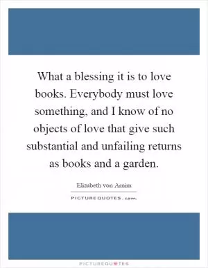 What a blessing it is to love books. Everybody must love something, and I know of no objects of love that give such substantial and unfailing returns as books and a garden Picture Quote #1