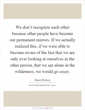 We don’t recognize each other because other people have become our permanent mirrors. If we actually realized this, if we were able to become aware of the fact that we are only ever looking at ourselves in the other person, that we are alone in the wilderness, we would go crazy Picture Quote #1