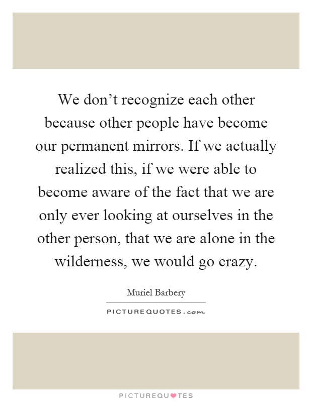 We don't recognize each other because other people have become our permanent mirrors. If we actually realized this, if we were able to become aware of the fact that we are only ever looking at ourselves in the other person, that we are alone in the wilderness, we would go crazy Picture Quote #1
