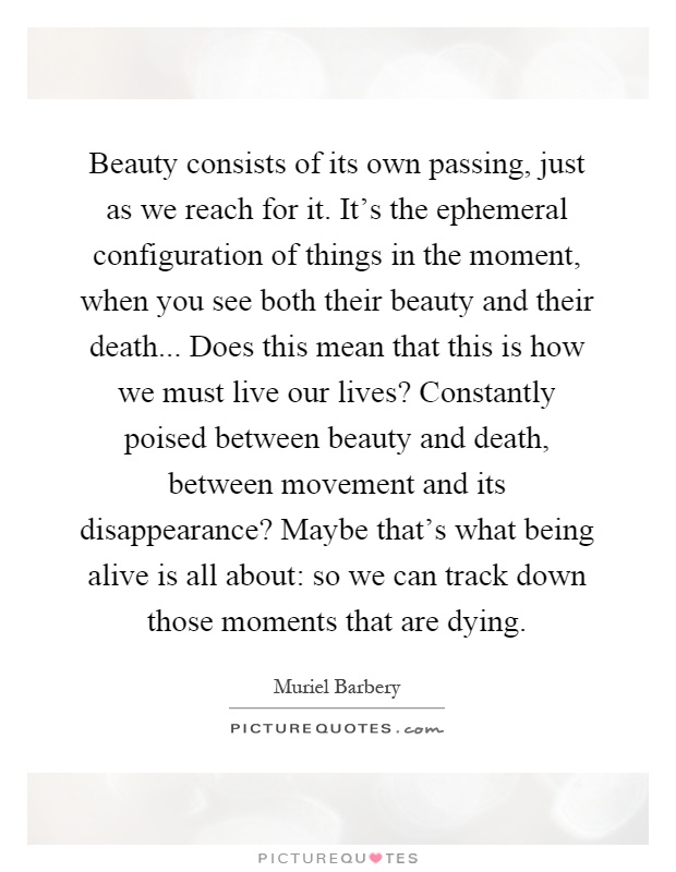 Beauty consists of its own passing, just as we reach for it. It's the ephemeral configuration of things in the moment, when you see both their beauty and their death... Does this mean that this is how we must live our lives? Constantly poised between beauty and death, between movement and its disappearance? Maybe that's what being alive is all about: so we can track down those moments that are dying Picture Quote #1