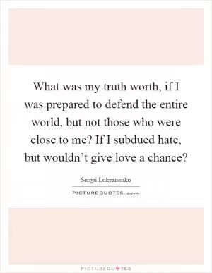 What was my truth worth, if I was prepared to defend the entire world, but not those who were close to me? If I subdued hate, but wouldn’t give love a chance? Picture Quote #1