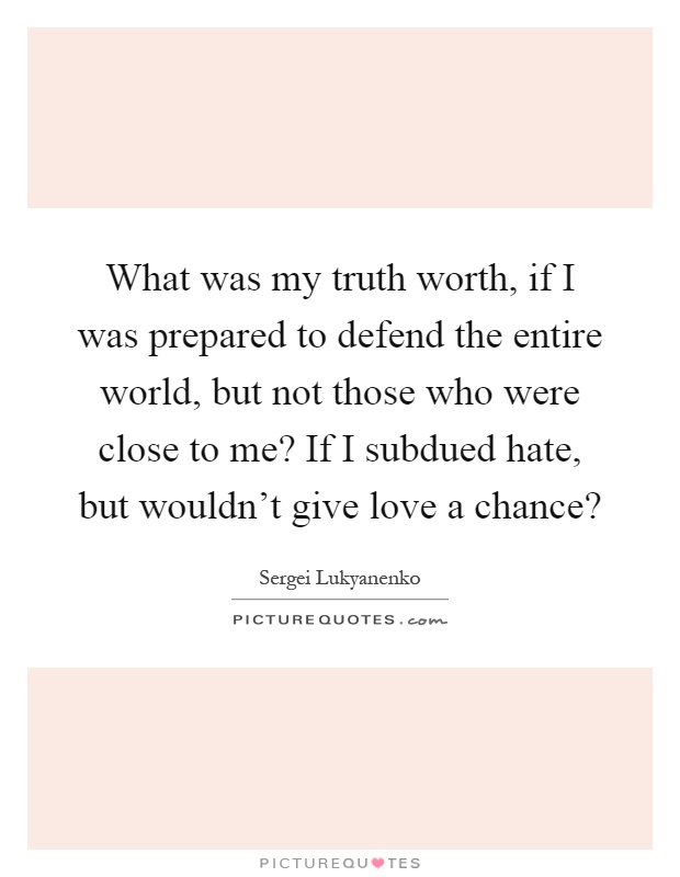What was my truth worth, if I was prepared to defend the entire world, but not those who were close to me? If I subdued hate, but wouldn't give love a chance? Picture Quote #1