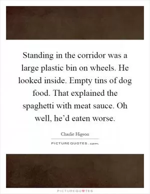 Standing in the corridor was a large plastic bin on wheels. He looked inside. Empty tins of dog food. That explained the spaghetti with meat sauce. Oh well, he’d eaten worse Picture Quote #1