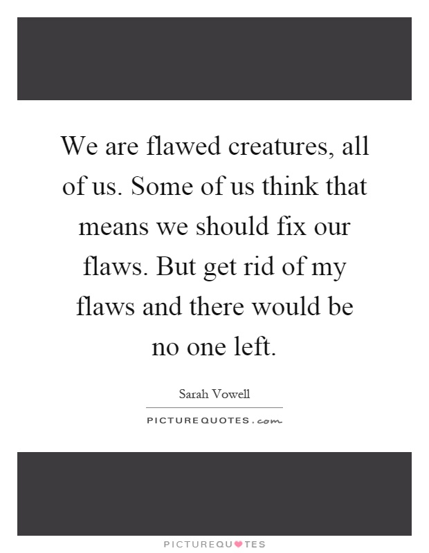 We are flawed creatures, all of us. Some of us think that means we should fix our flaws. But get rid of my flaws and there would be no one left Picture Quote #1