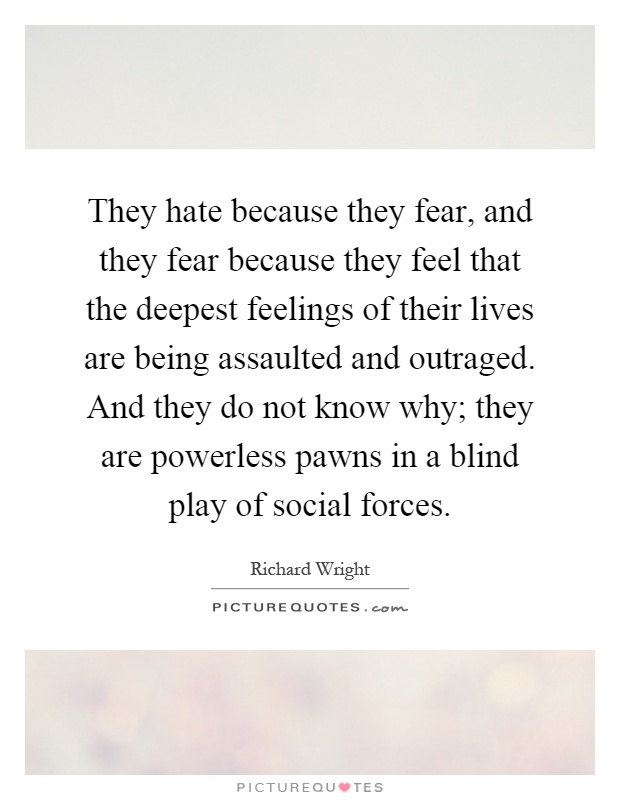 They hate because they fear, and they fear because they feel that the deepest feelings of their lives are being assaulted and outraged. And they do not know why; they are powerless pawns in a blind play of social forces Picture Quote #1