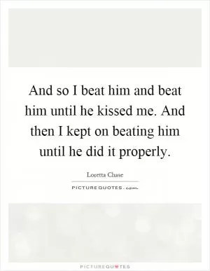And so I beat him and beat him until he kissed me. And then I kept on beating him until he did it properly Picture Quote #1
