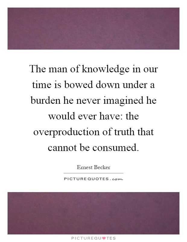 The man of knowledge in our time is bowed down under a burden he never imagined he would ever have: the overproduction of truth that cannot be consumed Picture Quote #1
