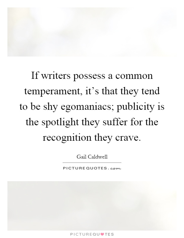 If writers possess a common temperament, it's that they tend to be shy egomaniacs; publicity is the spotlight they suffer for the recognition they crave Picture Quote #1