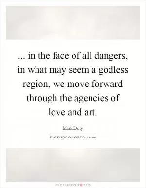 ... in the face of all dangers, in what may seem a godless region, we move forward through the agencies of love and art Picture Quote #1