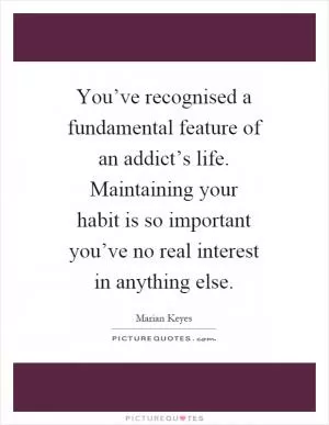 You’ve recognised a fundamental feature of an addict’s life. Maintaining your habit is so important you’ve no real interest in anything else Picture Quote #1