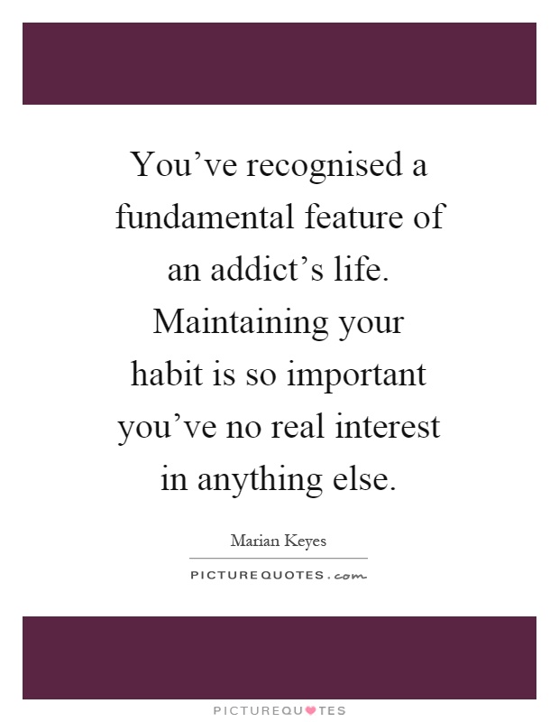You've recognised a fundamental feature of an addict's life. Maintaining your habit is so important you've no real interest in anything else Picture Quote #1
