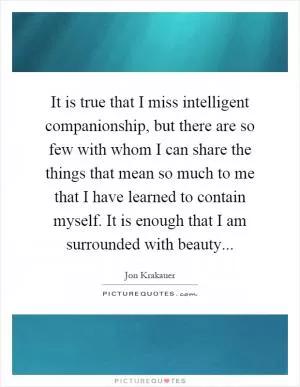 It is true that I miss intelligent companionship, but there are so few with whom I can share the things that mean so much to me that I have learned to contain myself. It is enough that I am surrounded with beauty Picture Quote #1