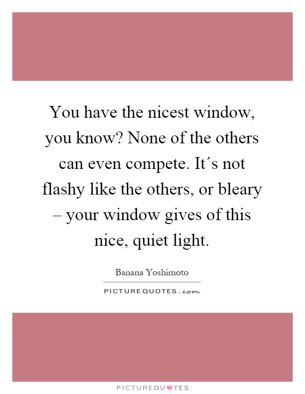 You have the nicest window, you know? None of the others can even compete. It´s not flashy like the others, or bleary – your window gives of this nice, quiet light Picture Quote #1