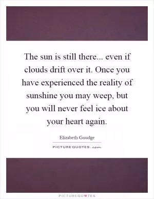 The sun is still there... even if clouds drift over it. Once you have experienced the reality of sunshine you may weep, but you will never feel ice about your heart again Picture Quote #1