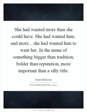 She had wanted more than she could have. She had wanted him, and more... she had wanted him to want her. In the name of something bigger than tradition, bolder than reputation, more important than a silly title Picture Quote #1